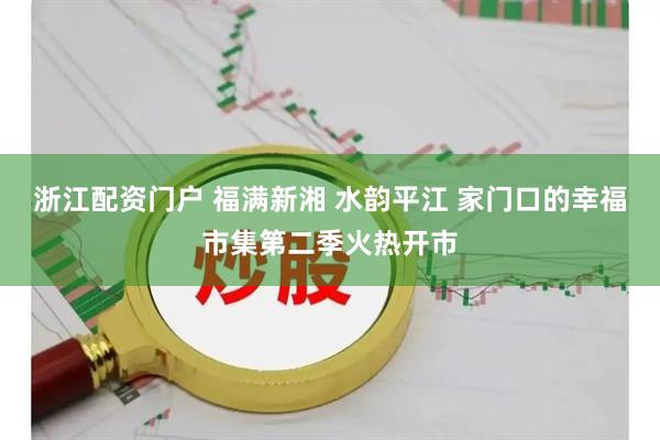浙江配资门户 福满新湘 水韵平江 家门口的幸福市集第二季火热开市