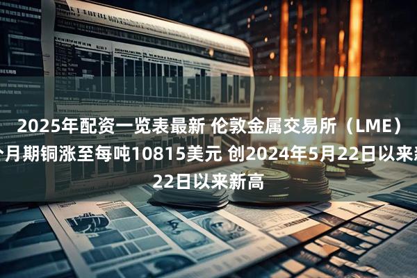 2025年配资一览表最新 伦敦金属交易所（LME）三个月期铜涨至每吨10815美元 创2024年5月22日以来新高