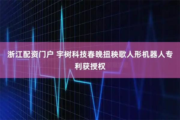 浙江配资门户 宇树科技春晚扭秧歌人形机器人专利获授权