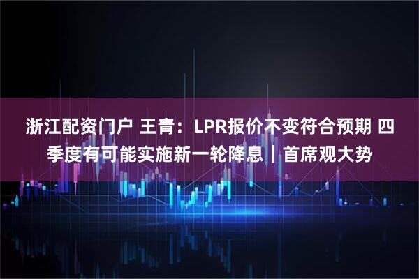 浙江配资门户 王青：LPR报价不变符合预期 四季度有可能实施新一轮降息｜首席观大势