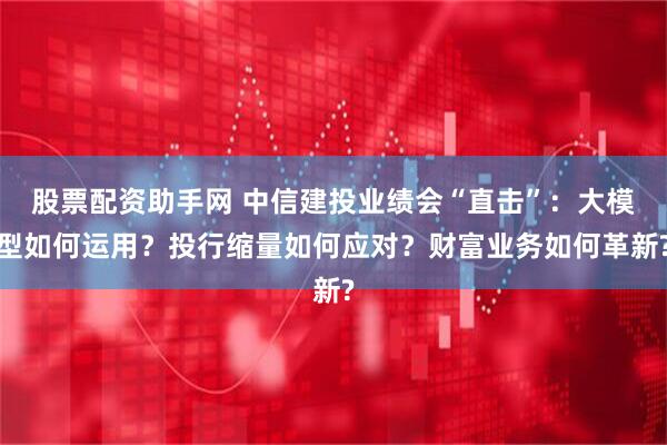 股票配资助手网 中信建投业绩会“直击”：大模型如何运用？投行缩量如何应对？财富业务如何革新?