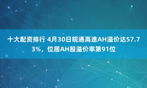 十大配资排行 4月30日皖通高速AH溢价达57.73%，位居AH股溢价率第91位