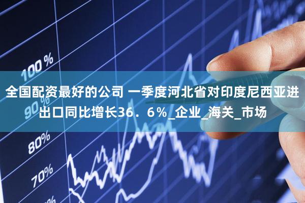 全国配资最好的公司 一季度河北省对印度尼西亚进出口同比增长36．6％_企业_海关_市场
