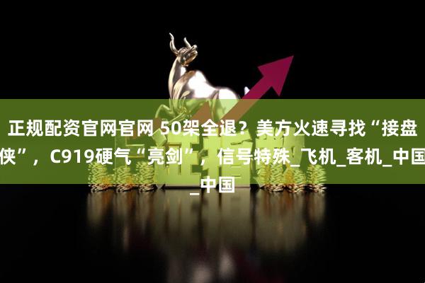 正规配资官网官网 50架全退？美方火速寻找“接盘侠”，C919硬气“亮剑”，信号特殊_飞机_客机_中国