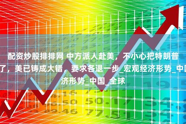 配资炒股排排网 中方派人赴美，不小心把特朗普底牌掀了，美已铸成大错，要求各退一步_宏观经济形势_中国_全球