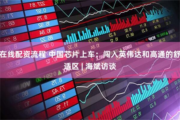在线配资流程 中国芯片上车：闯入英伟达和高通的舒适区 | 海斌访谈