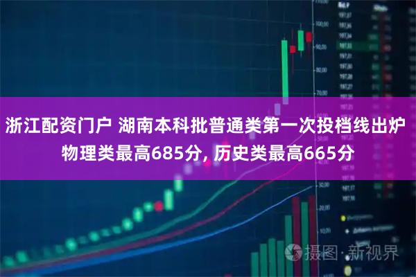 浙江配资门户 湖南本科批普通类第一次投档线出炉 物理类最高685分, 历史类最高665分