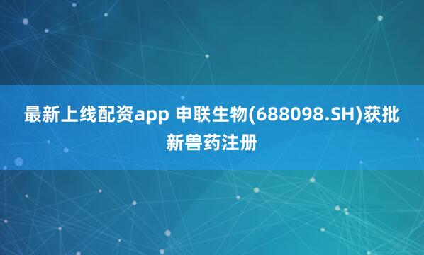 最新上线配资app 申联生物(688098.SH)获批新兽药注册