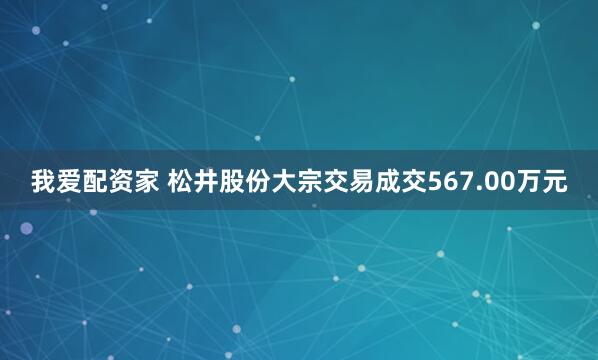 我爱配资家 松井股份大宗交易成交567.00万元