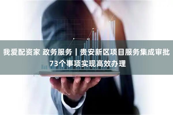 我爱配资家 政务服务｜贵安新区项目服务集成审批 73个事项实现高效办理