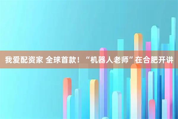 我爱配资家 全球首款！“机器人老师”在合肥开讲