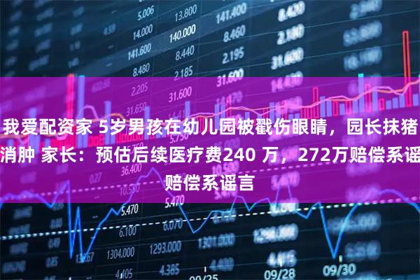 我爱配资家 5岁男孩在幼儿园被戳伤眼睛，园长抹猪油消肿 家长：预估后续医疗费240 万，272万赔偿系谣言