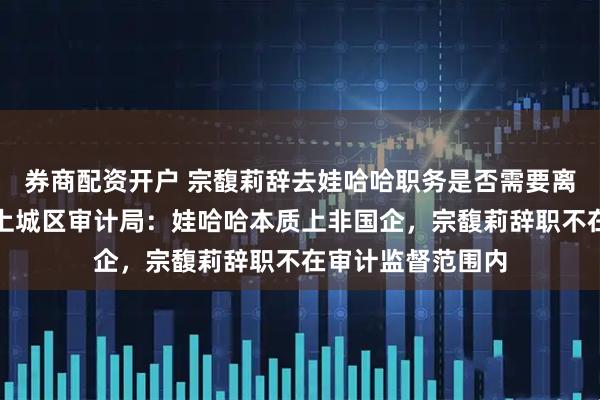 券商配资开户 宗馥莉辞去娃哈哈职务是否需要离任审计？杭州市上城区审计局：娃哈哈本质上非国企，宗馥莉辞职不在审计监督范围内