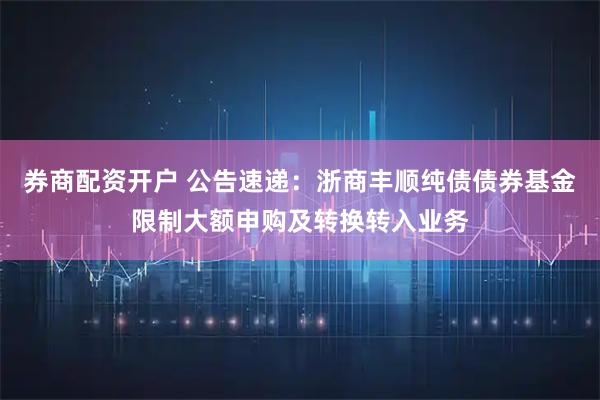 券商配资开户 公告速递：浙商丰顺纯债债券基金限制大额申购及转换转入业务