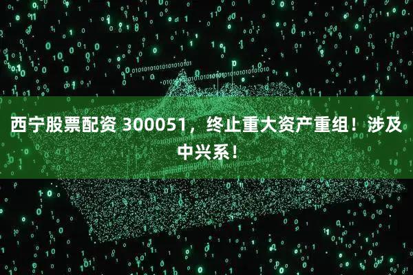西宁股票配资 300051，终止重大资产重组！涉及中兴系！