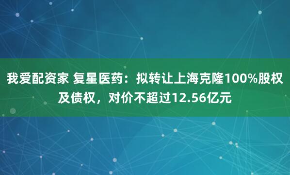 我爱配资家 复星医药：拟转让上海克隆100%股权及债权，对价不超过12.56亿元