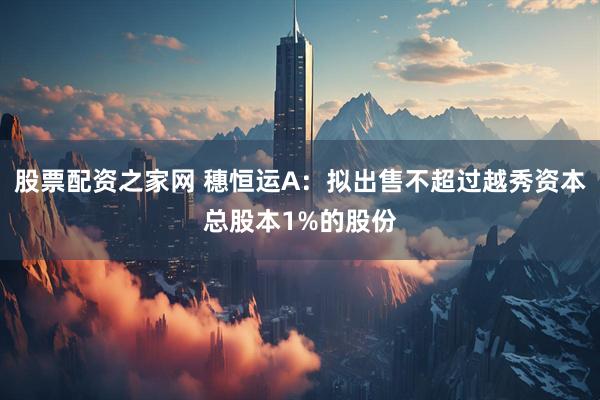 股票配资之家网 穗恒运A：拟出售不超过越秀资本总股本1%的股份