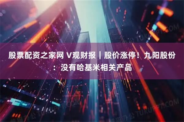 股票配资之家网 V观财报｜股价涨停！九阳股份：没有哈基米相关产品