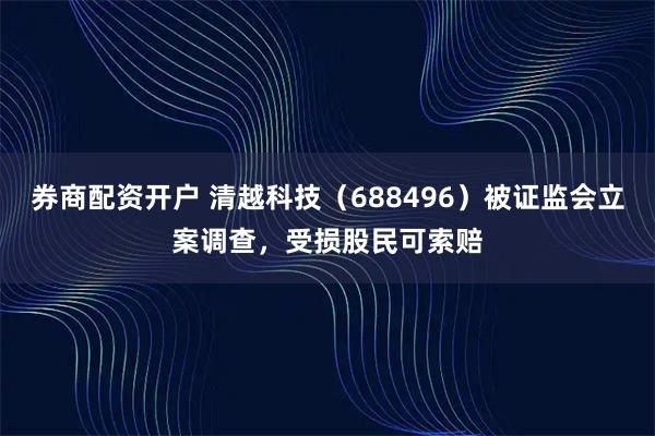 券商配资开户 清越科技（688496）被证监会立案调查，受损股民可索赔