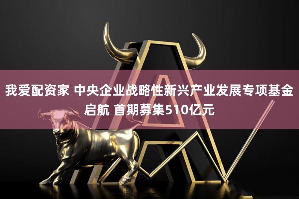 我爱配资家 中央企业战略性新兴产业发展专项基金启航 首期募集510亿元