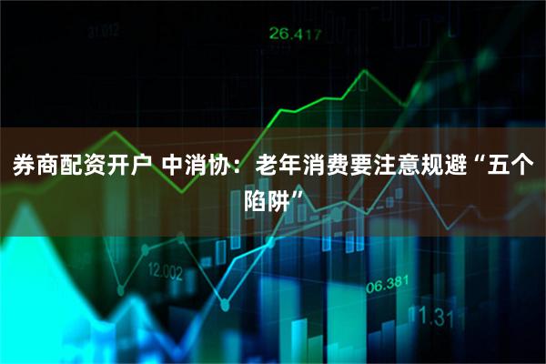 券商配资开户 中消协：老年消费要注意规避“五个陷阱”