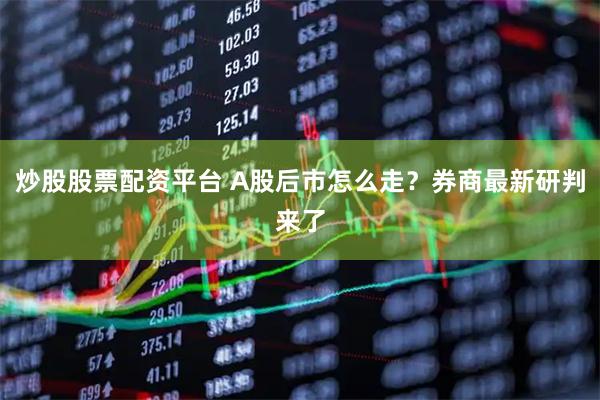 炒股股票配资平台 A股后市怎么走？券商最新研判来了