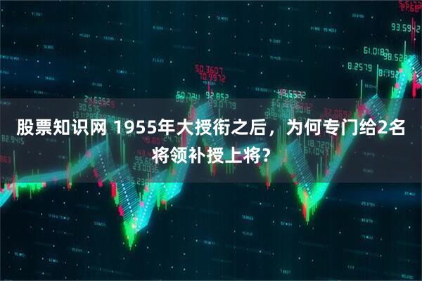 股票知识网 1955年大授衔之后，为何专门给2名将领补授上将？