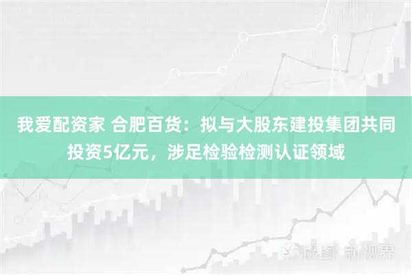 我爱配资家 合肥百货：拟与大股东建投集团共同投资5亿元，涉足检验检测认证领域