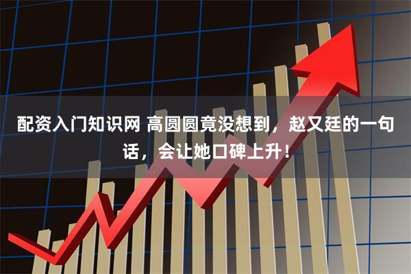 配资入门知识网 高圆圆竟没想到，赵又廷的一句话，会让她口碑上升！