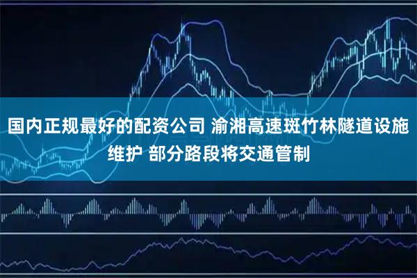 国内正规最好的配资公司 渝湘高速斑竹林隧道设施维护 部分路段将交通管制