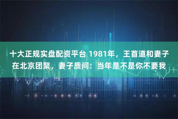 十大正规实盘配资平台 1981年，王首道和妻子在北京团聚，妻子质问：当年是不是你不要我