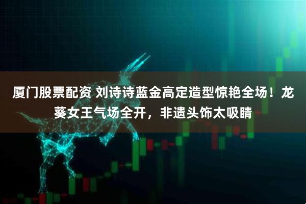 厦门股票配资 刘诗诗蓝金高定造型惊艳全场！龙葵女王气场全开，非遗头饰太吸睛