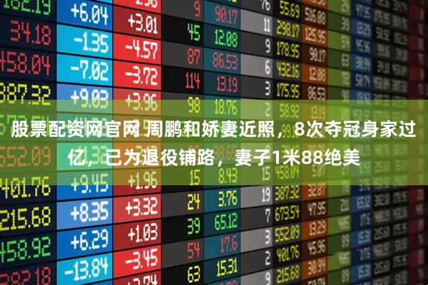 股票配资网官网 周鹏和娇妻近照，8次夺冠身家过亿，已为退役铺路，妻子1米88绝美