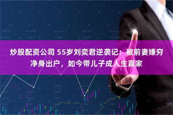炒股配资公司 55岁刘奕君逆袭记：被前妻嫌穷净身出户，如今带儿子成人生赢家