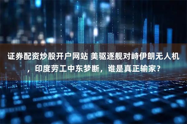 证券配资炒股开户网站 美驱逐舰对峙伊朗无人机，印度劳工中东梦断，谁是真正输家？
