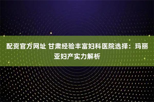 配资官方网址 甘肃经验丰富妇科医院选择：玛丽亚妇产实力解析