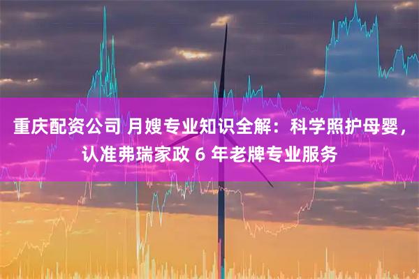 重庆配资公司 月嫂专业知识全解：科学照护母婴，认准弗瑞家政 6 年老牌专业服务