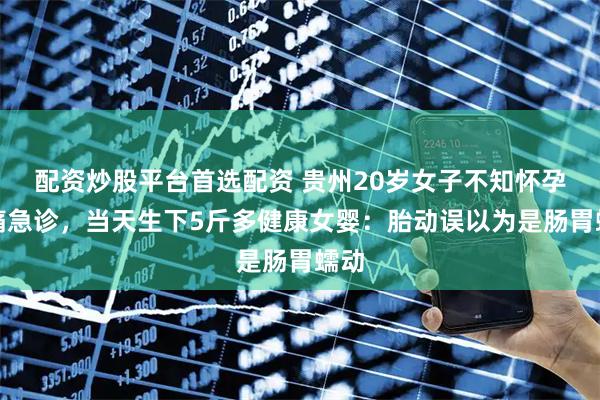 配资炒股平台首选配资 贵州20岁女子不知怀孕腹痛急诊，当天生下5斤多健康女婴：胎动误以为是肠胃蠕动