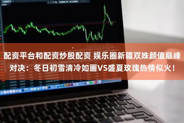 配资平台和配资炒股配资 娱乐圈新疆双姝颜值巅峰对决：冬日初雪清冷如画VS盛夏玫瑰热情似火！