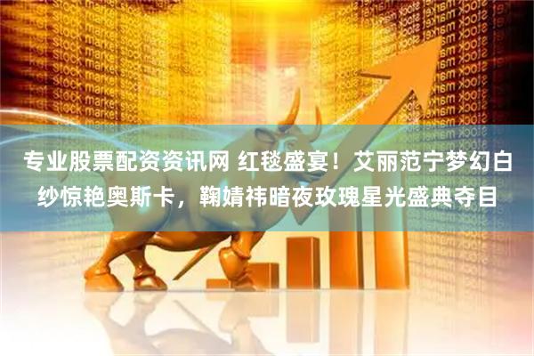 专业股票配资资讯网 红毯盛宴！艾丽范宁梦幻白纱惊艳奥斯卡，鞠婧祎暗夜玫瑰星光盛典夺目