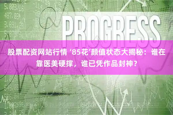 股票配资网站行情 ‘85花’颜值状态大揭秘：谁在靠医美硬撑，谁已凭作品封神？