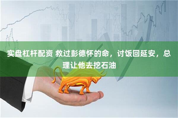 实盘杠杆配资 救过彭德怀的命，讨饭回延安，总理让他去挖石油