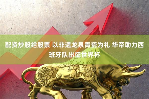 配资炒股给股票 以非遗龙泉青瓷为礼 华帝助力西班牙队出征世界杯