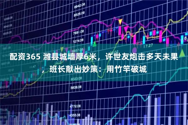 配资365 潍县城墙厚6米，许世友炮击多天未果，班长献出妙策：用竹竿破城