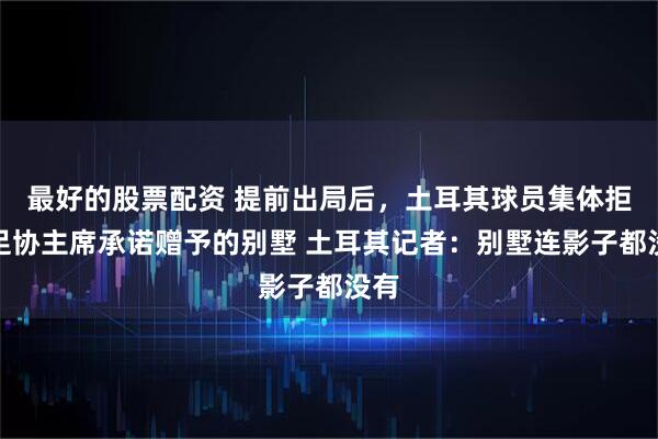 最好的股票配资 提前出局后，土耳其球员集体拒绝足协主席承诺赠予的别墅 土耳其记者：别墅连影子都没有