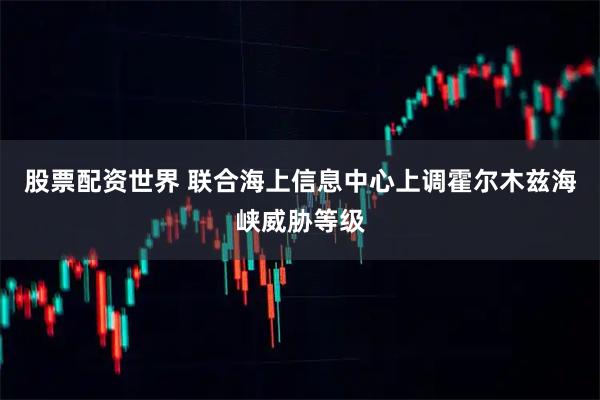 股票配资世界 联合海上信息中心上调霍尔木兹海峡威胁等级