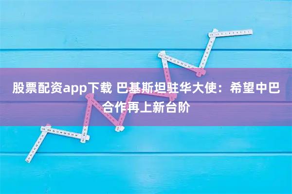 股票配资app下载 巴基斯坦驻华大使：希望中巴合作再上新台阶