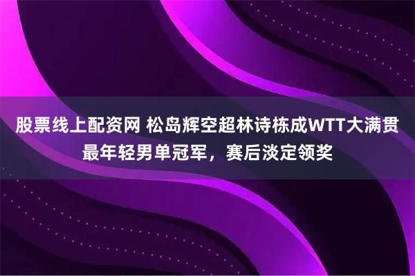 股票线上配资网 松岛辉空超林诗栋成WTT大满贯最年轻男单冠军，赛后淡定领奖
