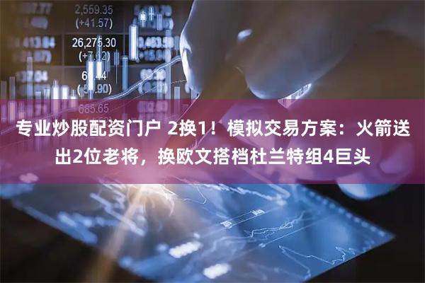 专业炒股配资门户 2换1！模拟交易方案：火箭送出2位老将，换欧文搭档杜兰特组4巨头