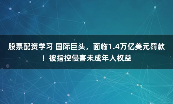 股票配资学习 国际巨头，面临1.4万亿美元罚款！被指控侵害未成年人权益